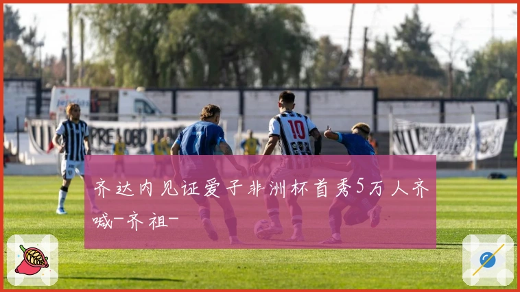 齐达内见证爱子非洲杯首秀5万人齐喊-齐祖-