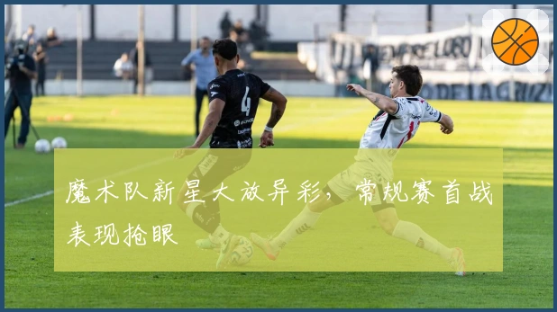 魔术队新星大放异彩，常规赛首战表现抢眼