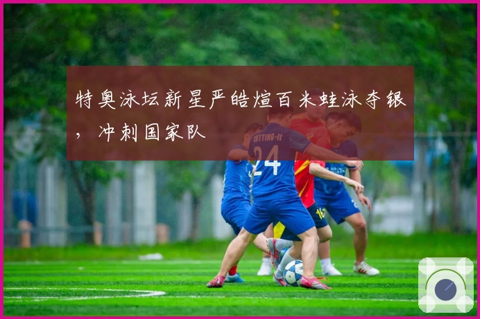 特奥泳坛新星严皓煊百米蛙泳夺银，冲刺国家队