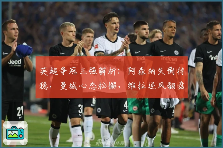英超争冠三强解析：阿森纳失衡待稳，曼城心态松懈，维拉逆风翻盘显实力