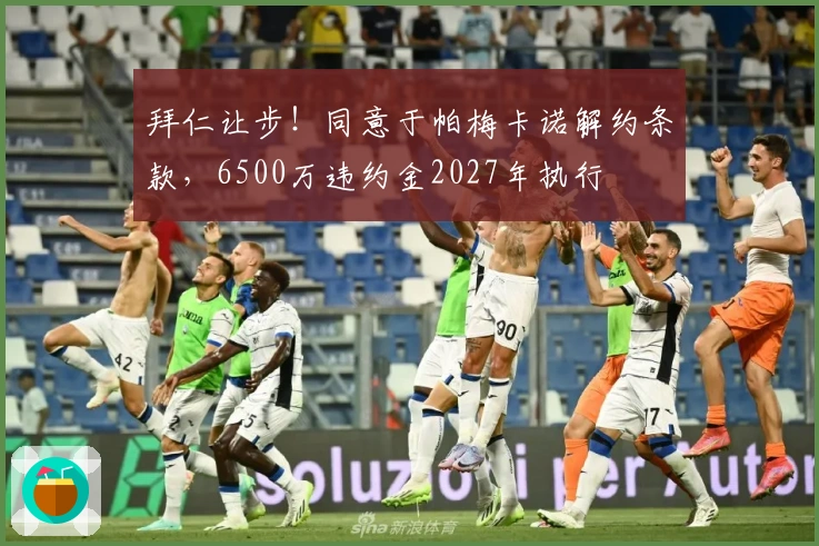 拜仁让步！同意于帕梅卡诺解约条款，6500万违约金2027年执行