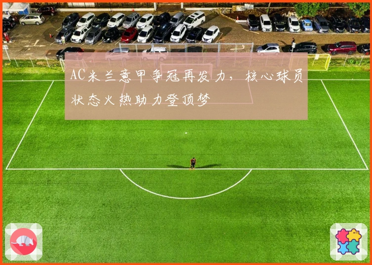 AC米兰意甲争冠再发力，核心球员状态火热助力登顶梦