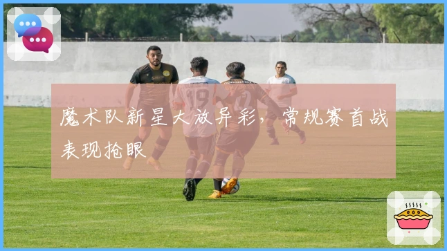 魔术队新星大放异彩，常规赛首战表现抢眼