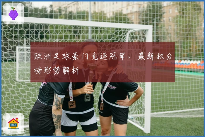 欧洲足球豪门竞逐冠军，最新积分榜形势解析