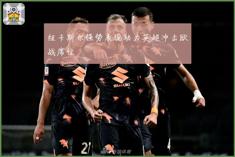 纽卡斯尔强势表现助力英超冲击欧战席位