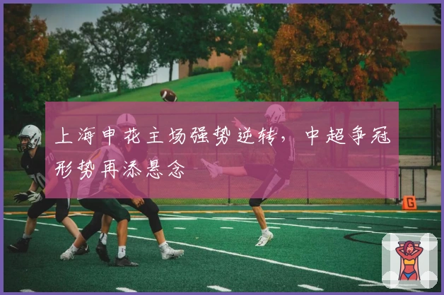 上海申花主场强势逆转，中超争冠形势再添悬念