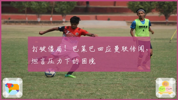 打破僵局！巴莱巴回应曼联传闻，坦言压力下的困境