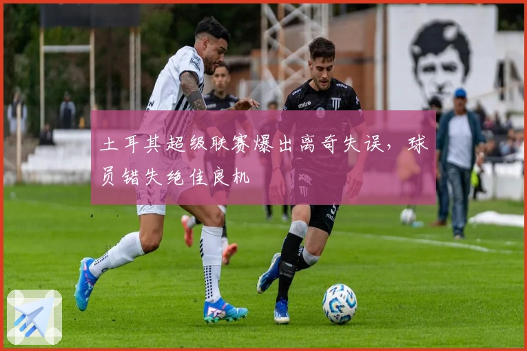 土耳其超级联赛爆出离奇失误，球员错失绝佳良机