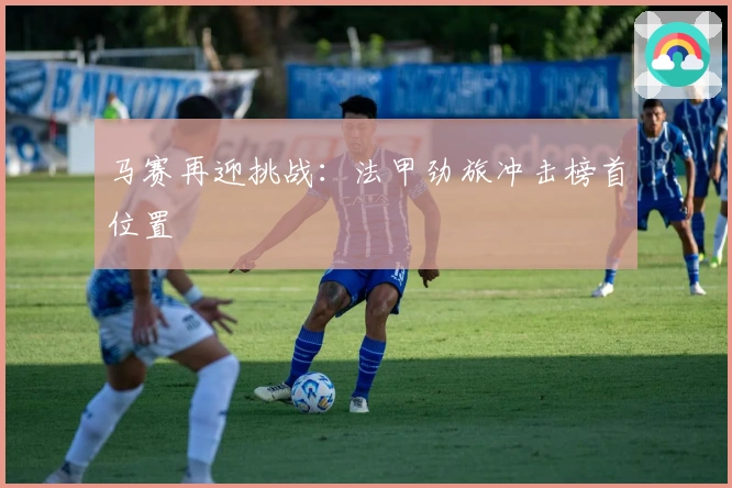 马赛再迎挑战：法甲劲旅冲击榜首位置