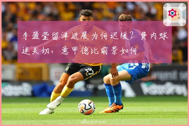 李盈莹留洋进展为何迟缓？费内球迷关切，意甲德比前景如何